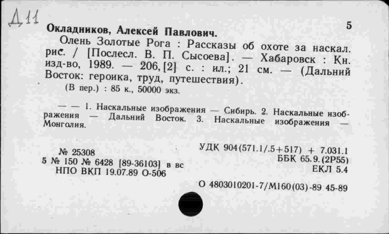 ﻿АН
5
Окладников, Алексей Павлович.
Олень Золотые Рога : Рассказы об охоте за наскал. рис. / [Послесл. В. П. Сысоева]. — Хабаровск : Кн. изд-во, 1989. — 206, [2] с. : ил.; 21 см. — (Дальний Восток: героика, труд, путешествия).
(В пер.) : 85 к., 50000 экз.
-------1. Наскальные изображения — Сибирь. 2. Наскальные изображения — Дальний Восток. 3. Наскальные изображения — Монголия.
№ 25308
5 № 150 № 6428 [89-36103] в вс НПО ВКП 19.07.89 0-506
УДК 904 (571.1/.5 + 517) + 7.031.1
ББК 65.9. (2Р55)
ЕКЛ 5.4
О 4803010201-7/М160(03)-89 45-89